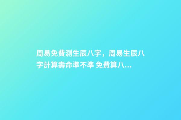 周易免費測生辰八字，周易生辰八字計算壽命準不準 免費算八字看命運周易，免費算八字看一生命運